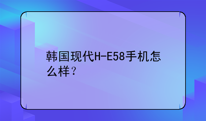 韩国现代H-E58手机怎么样？