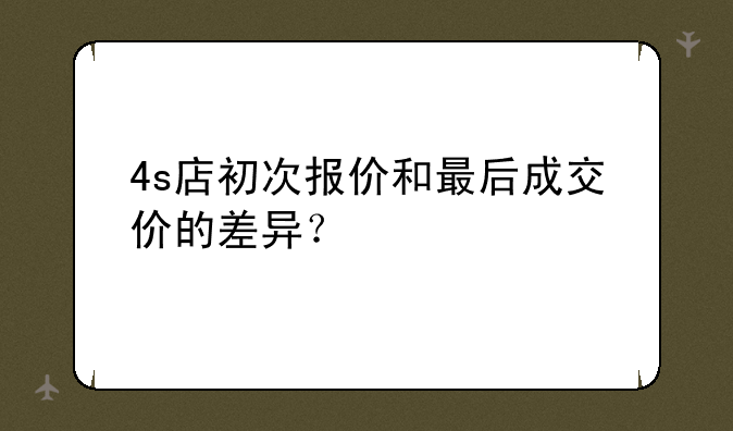 4s店初次报价和最后成交价的差异？