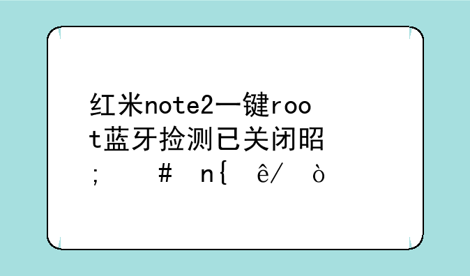 红米note2一键root蓝牙捡测已关闭是怎么回事？