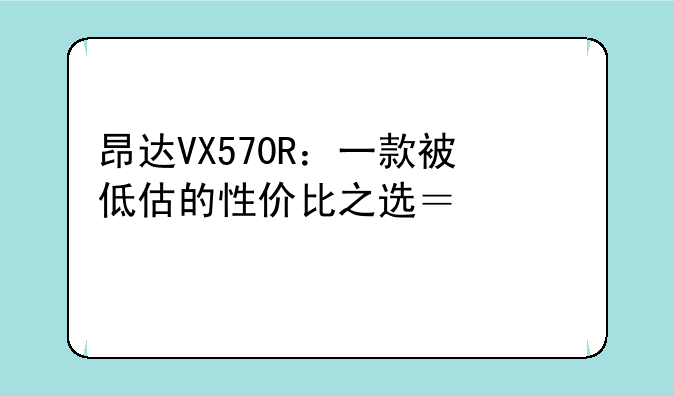 昂达VX570R：一款被低估的性价比之选？深度评测