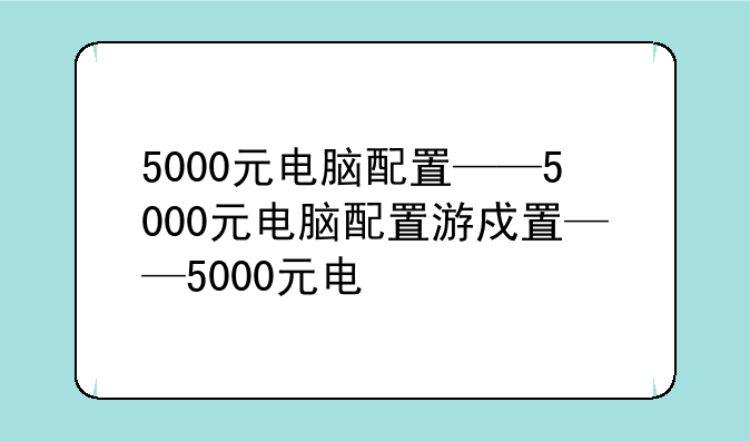 5000元电脑配置——5000元电脑配置游戏