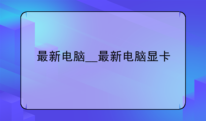 最新电脑__最新电脑显卡