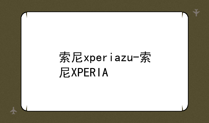 索尼xperiazu-索尼XPERIA