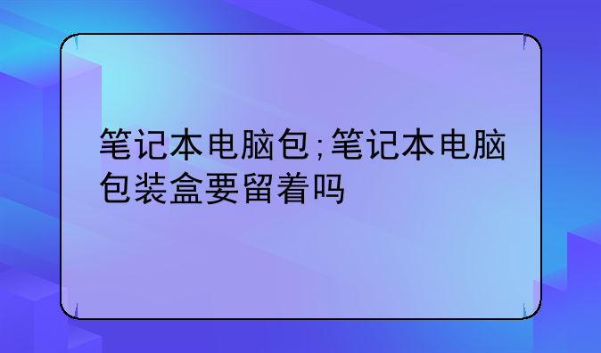 笔记本电脑包;笔记本电脑包装盒要留着吗