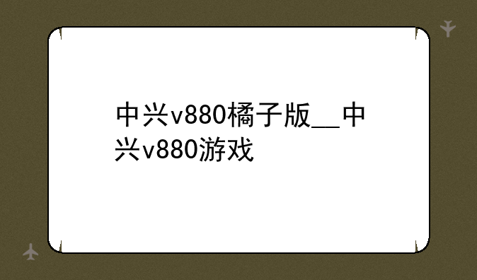 中兴v880橘子版__中兴v880游戏