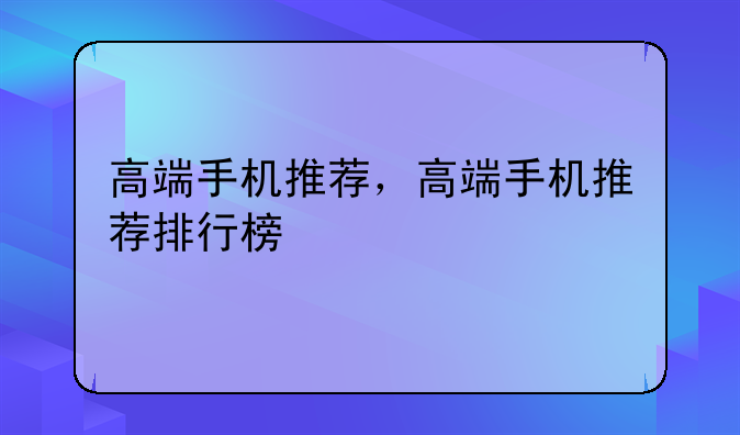 高端手机推荐，高端手机推荐排行榜
