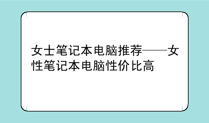 女士笔记本电脑推荐——女性笔记本电脑性价比高