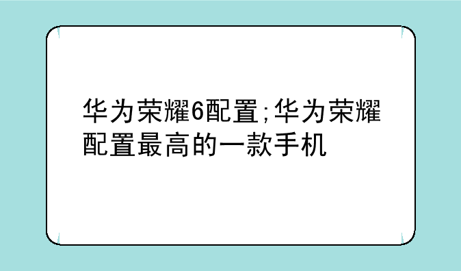 华为荣耀6配置;华为荣耀配置最高的一款手机