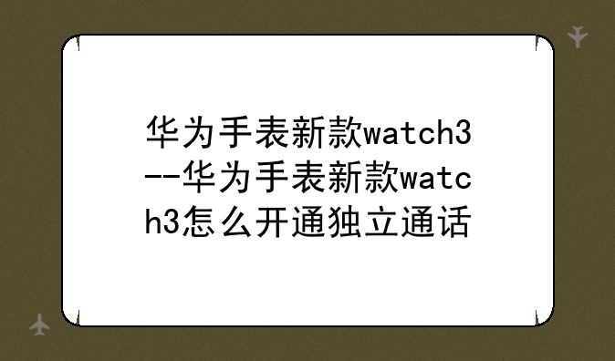 华为手表新款watch3--华为手表新款watch3怎么开通独立通话